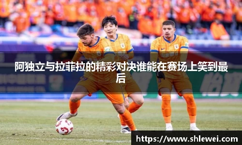 阿独立与拉菲拉的精彩对决谁能在赛场上笑到最后