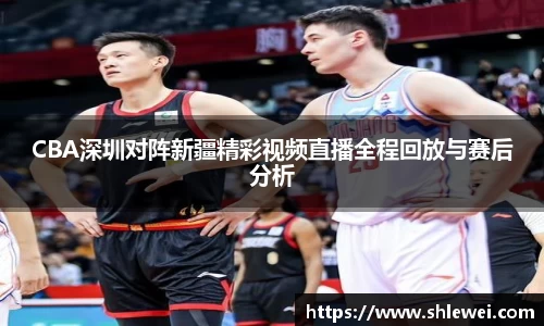 CBA深圳对阵新疆精彩视频直播全程回放与赛后分析